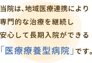 当院は、地域医療連携により専門的な治療を継続し安心して長期入院ができる「医療療養型病院」です。