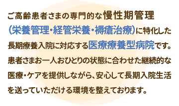 ご高齢患者さまの専門的な慢性期管理（栄養管理・経管栄養・褥瘡治療）に特化した長期療養入院に対応する医療療養型病院です。患者さまお一人おひとりの状態に合わせた継続的な医療・ケアを提供しながら、安心して長期入院生活を送っていただける環境を整えております。
